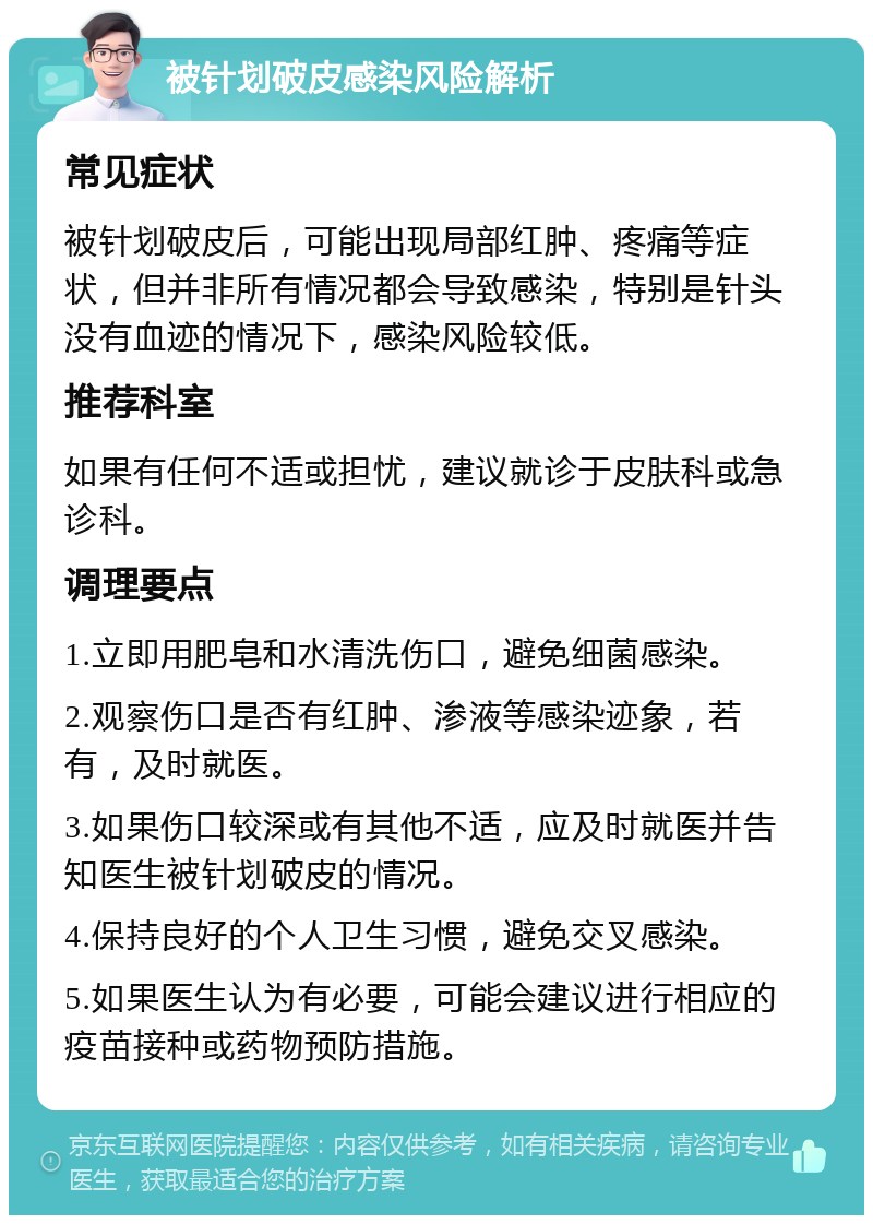 被针划破皮感染风险解析 常见症状 被针划破皮后，可能出现局部红肿、疼痛等症状，但并非所有情况都会导致感染，特别是针头没有血迹的情况下，感染风险较低。 推荐科室 如果有任何不适或担忧，建议就诊于皮肤科或急诊科。 调理要点 1.立即用肥皂和水清洗伤口，避免细菌感染。 2.观察伤口是否有红肿、渗液等感染迹象，若有，及时就医。 3.如果伤口较深或有其他不适，应及时就医并告知医生被针划破皮的情况。 4.保持良好的个人卫生习惯，避免交叉感染。 5.如果医生认为有必要，可能会建议进行相应的疫苗接种或药物预防措施。