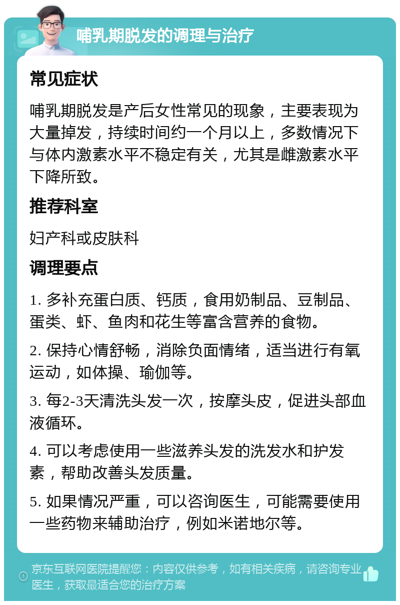 哺乳期脱发的调理与治疗 常见症状 哺乳期脱发是产后女性常见的现象，主要表现为大量掉发，持续时间约一个月以上，多数情况下与体内激素水平不稳定有关，尤其是雌激素水平下降所致。 推荐科室 妇产科或皮肤科 调理要点 1. 多补充蛋白质、钙质，食用奶制品、豆制品、蛋类、虾、鱼肉和花生等富含营养的食物。 2. 保持心情舒畅，消除负面情绪，适当进行有氧运动，如体操、瑜伽等。 3. 每2-3天清洗头发一次，按摩头皮，促进头部血液循环。 4. 可以考虑使用一些滋养头发的洗发水和护发素，帮助改善头发质量。 5. 如果情况严重，可以咨询医生，可能需要使用一些药物来辅助治疗，例如米诺地尔等。