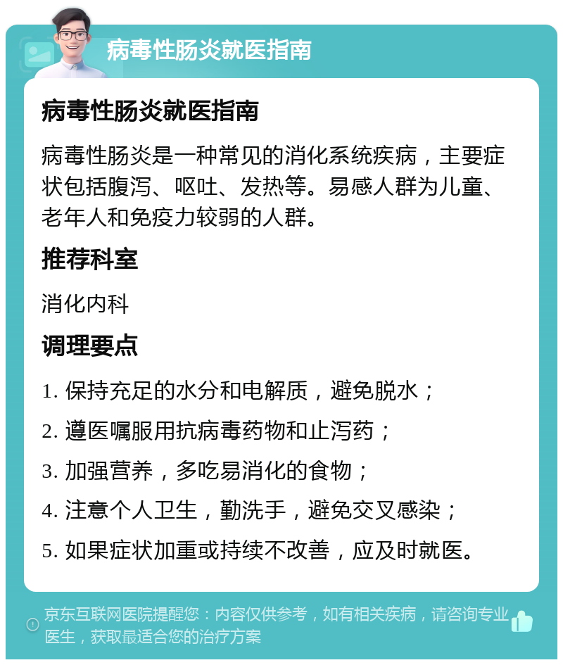 病毒性肠炎就医指南 病毒性肠炎就医指南 病毒性肠炎是一种常见的消化系统疾病，主要症状包括腹泻、呕吐、发热等。易感人群为儿童、老年人和免疫力较弱的人群。 推荐科室 消化内科 调理要点 1. 保持充足的水分和电解质，避免脱水； 2. 遵医嘱服用抗病毒药物和止泻药； 3. 加强营养，多吃易消化的食物； 4. 注意个人卫生，勤洗手，避免交叉感染； 5. 如果症状加重或持续不改善，应及时就医。