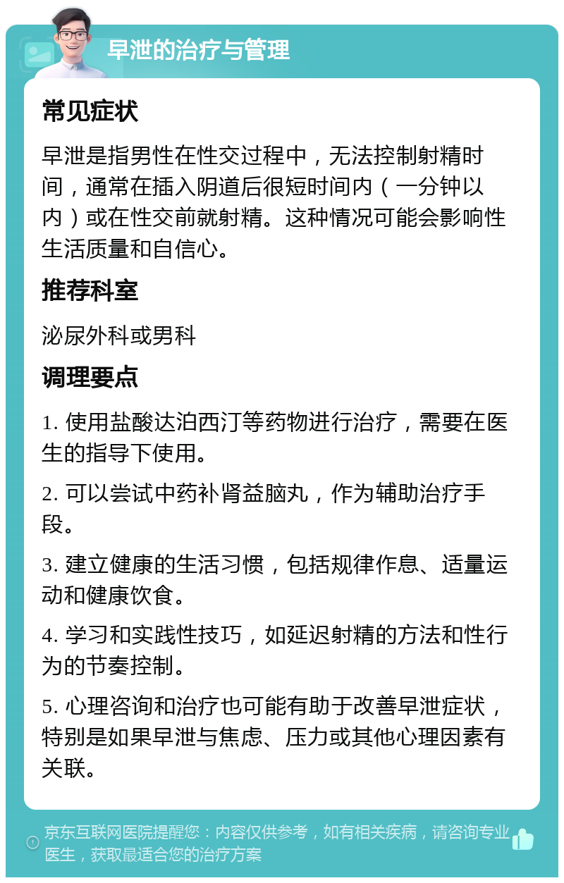 早泄的治疗与管理 常见症状 早泄是指男性在性交过程中，无法控制射精时间，通常在插入阴道后很短时间内（一分钟以内）或在性交前就射精。这种情况可能会影响性生活质量和自信心。 推荐科室 泌尿外科或男科 调理要点 1. 使用盐酸达泊西汀等药物进行治疗，需要在医生的指导下使用。 2. 可以尝试中药补肾益脑丸，作为辅助治疗手段。 3. 建立健康的生活习惯，包括规律作息、适量运动和健康饮食。 4. 学习和实践性技巧，如延迟射精的方法和性行为的节奏控制。 5. 心理咨询和治疗也可能有助于改善早泄症状，特别是如果早泄与焦虑、压力或其他心理因素有关联。