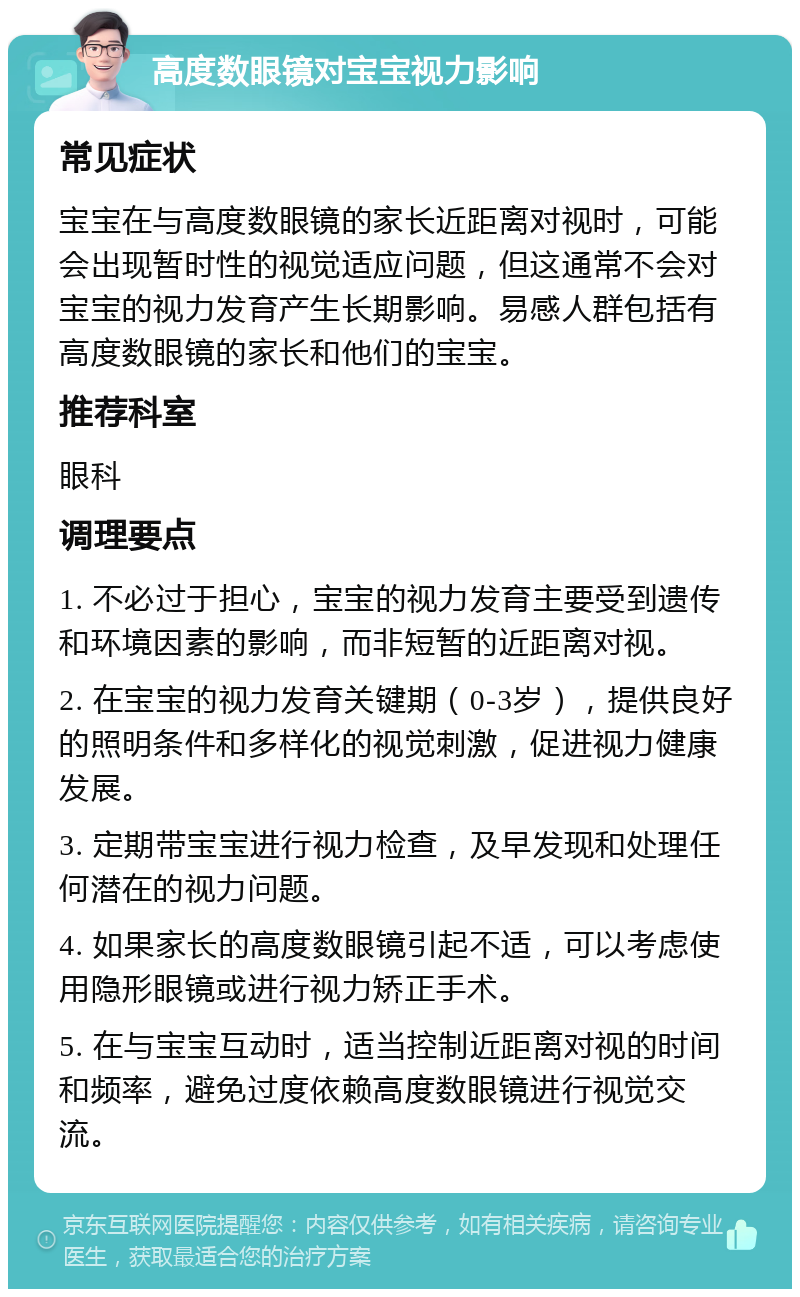 高度数眼镜对宝宝视力影响 常见症状 宝宝在与高度数眼镜的家长近距离对视时，可能会出现暂时性的视觉适应问题，但这通常不会对宝宝的视力发育产生长期影响。易感人群包括有高度数眼镜的家长和他们的宝宝。 推荐科室 眼科 调理要点 1. 不必过于担心，宝宝的视力发育主要受到遗传和环境因素的影响，而非短暂的近距离对视。 2. 在宝宝的视力发育关键期（0-3岁），提供良好的照明条件和多样化的视觉刺激，促进视力健康发展。 3. 定期带宝宝进行视力检查，及早发现和处理任何潜在的视力问题。 4. 如果家长的高度数眼镜引起不适，可以考虑使用隐形眼镜或进行视力矫正手术。 5. 在与宝宝互动时，适当控制近距离对视的时间和频率，避免过度依赖高度数眼镜进行视觉交流。