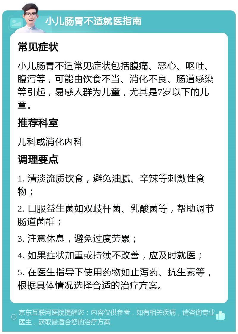 小儿肠胃不适就医指南 常见症状 小儿肠胃不适常见症状包括腹痛、恶心、呕吐、腹泻等，可能由饮食不当、消化不良、肠道感染等引起，易感人群为儿童，尤其是7岁以下的儿童。 推荐科室 儿科或消化内科 调理要点 1. 清淡流质饮食，避免油腻、辛辣等刺激性食物； 2. 口服益生菌如双歧杆菌、乳酸菌等，帮助调节肠道菌群； 3. 注意休息，避免过度劳累； 4. 如果症状加重或持续不改善，应及时就医； 5. 在医生指导下使用药物如止泻药、抗生素等，根据具体情况选择合适的治疗方案。