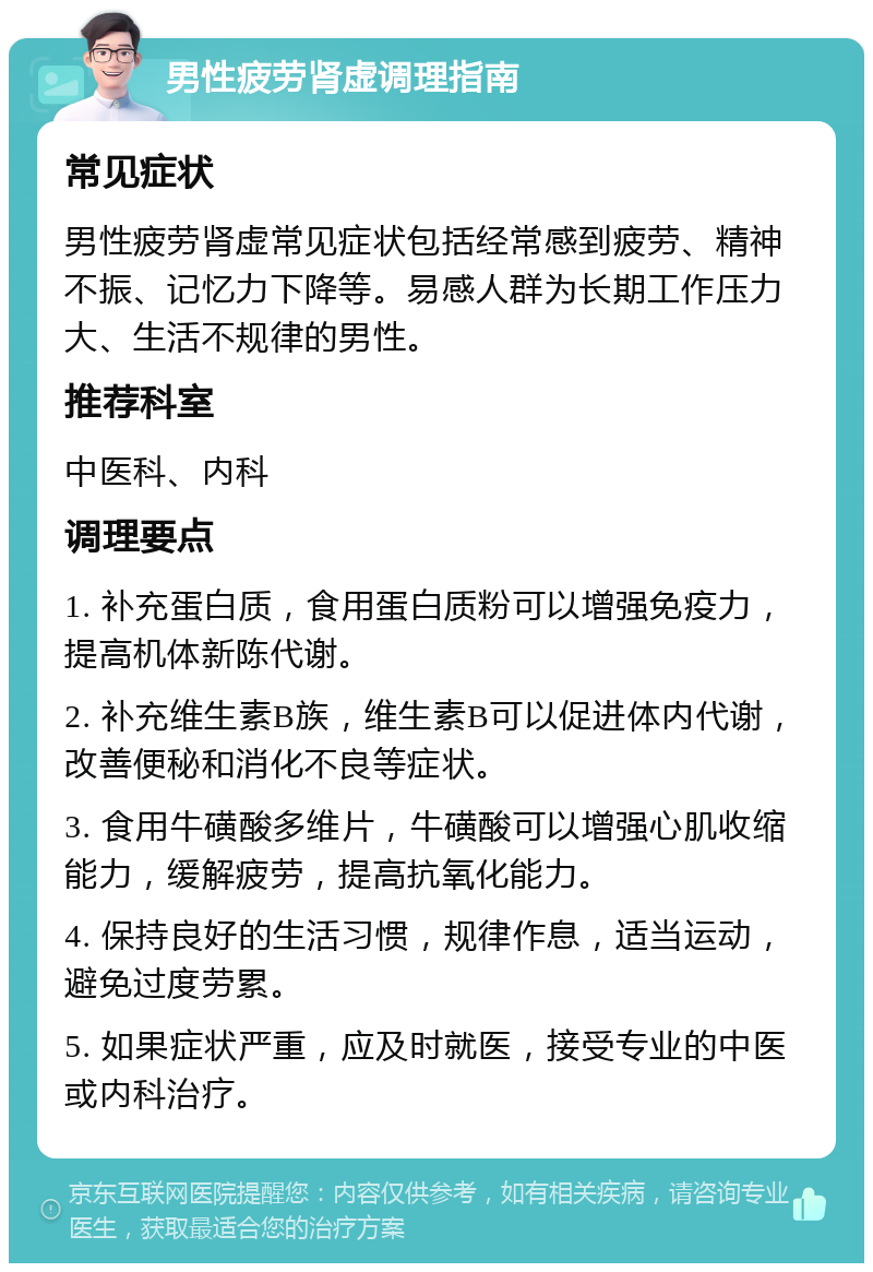 男性疲劳肾虚调理指南 常见症状 男性疲劳肾虚常见症状包括经常感到疲劳、精神不振、记忆力下降等。易感人群为长期工作压力大、生活不规律的男性。 推荐科室 中医科、内科 调理要点 1. 补充蛋白质，食用蛋白质粉可以增强免疫力，提高机体新陈代谢。 2. 补充维生素B族，维生素B可以促进体内代谢，改善便秘和消化不良等症状。 3. 食用牛磺酸多维片，牛磺酸可以增强心肌收缩能力，缓解疲劳，提高抗氧化能力。 4. 保持良好的生活习惯，规律作息，适当运动，避免过度劳累。 5. 如果症状严重，应及时就医，接受专业的中医或内科治疗。