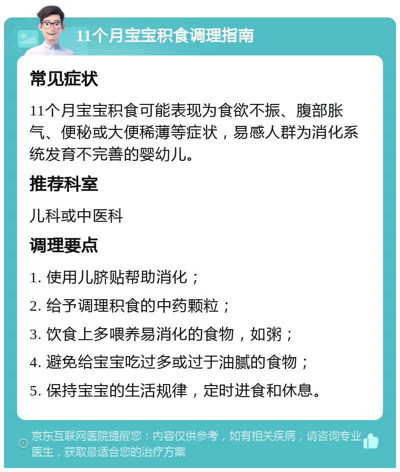 11个月宝宝积食调理指南 常见症状 11个月宝宝积食可能表现为食欲不振、腹部胀气、便秘或大便稀薄等症状，易感人群为消化系统发育不完善的婴幼儿。 推荐科室 儿科或中医科 调理要点 1. 使用儿脐贴帮助消化； 2. 给予调理积食的中药颗粒； 3. 饮食上多喂养易消化的食物，如粥； 4. 避免给宝宝吃过多或过于油腻的食物； 5. 保持宝宝的生活规律，定时进食和休息。