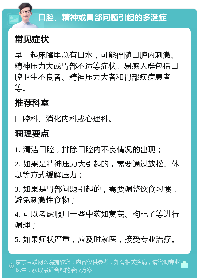 口腔、精神或胃部问题引起的多涎症 常见症状 早上起床嘴里总有口水，可能伴随口腔内刺激、精神压力大或胃部不适等症状。易感人群包括口腔卫生不良者、精神压力大者和胃部疾病患者等。 推荐科室 口腔科、消化内科或心理科。 调理要点 1. 清洁口腔，排除口腔内不良情况的出现； 2. 如果是精神压力大引起的，需要通过放松、休息等方式缓解压力； 3. 如果是胃部问题引起的，需要调整饮食习惯，避免刺激性食物； 4. 可以考虑服用一些中药如黄芪、枸杞子等进行调理； 5. 如果症状严重，应及时就医，接受专业治疗。