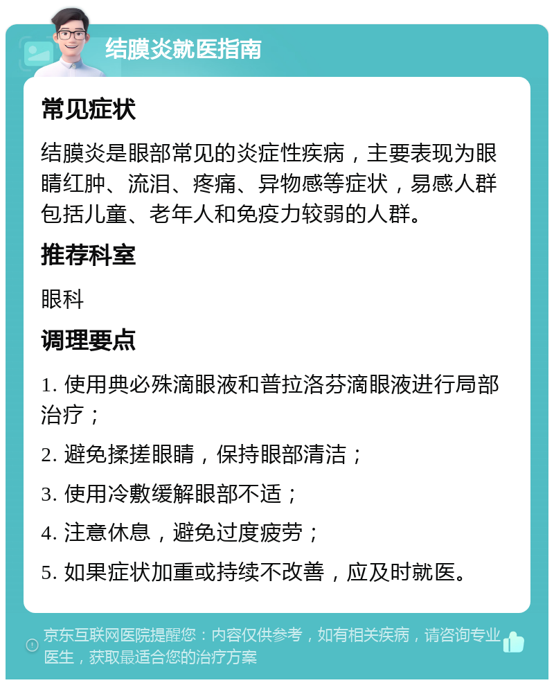 结膜炎就医指南 常见症状 结膜炎是眼部常见的炎症性疾病，主要表现为眼睛红肿、流泪、疼痛、异物感等症状，易感人群包括儿童、老年人和免疫力较弱的人群。 推荐科室 眼科 调理要点 1. 使用典必殊滴眼液和普拉洛芬滴眼液进行局部治疗； 2. 避免揉搓眼睛，保持眼部清洁； 3. 使用冷敷缓解眼部不适； 4. 注意休息，避免过度疲劳； 5. 如果症状加重或持续不改善，应及时就医。