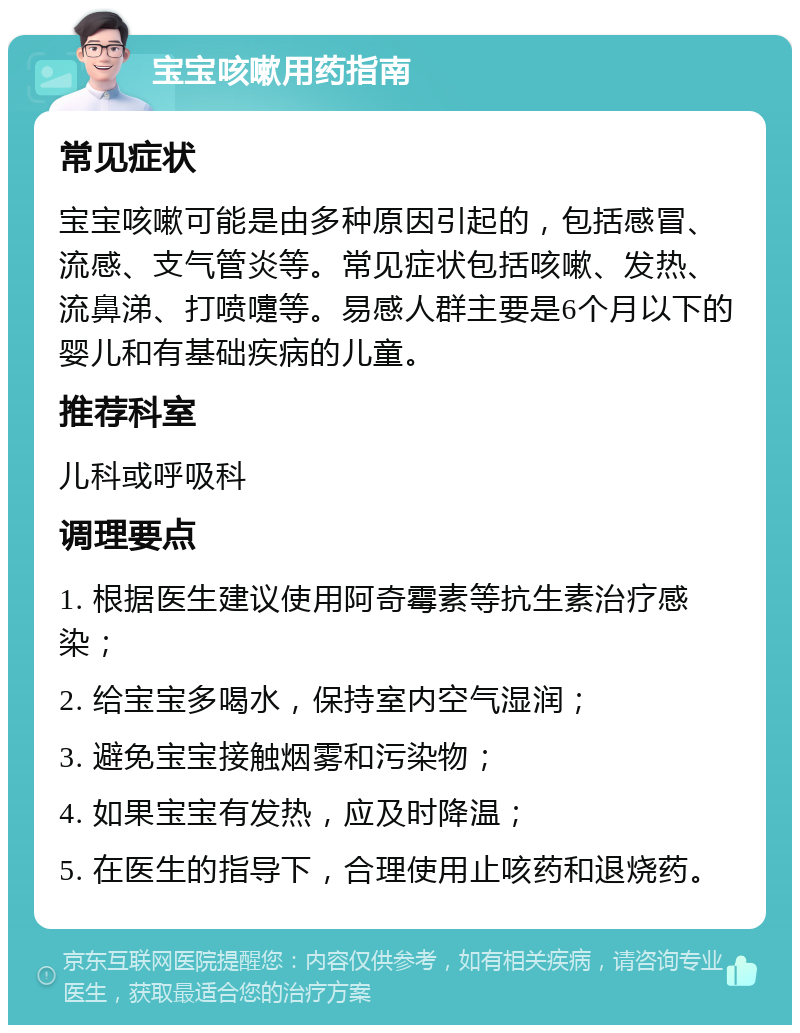 宝宝咳嗽用药指南 常见症状 宝宝咳嗽可能是由多种原因引起的，包括感冒、流感、支气管炎等。常见症状包括咳嗽、发热、流鼻涕、打喷嚏等。易感人群主要是6个月以下的婴儿和有基础疾病的儿童。 推荐科室 儿科或呼吸科 调理要点 1. 根据医生建议使用阿奇霉素等抗生素治疗感染； 2. 给宝宝多喝水，保持室内空气湿润； 3. 避免宝宝接触烟雾和污染物； 4. 如果宝宝有发热，应及时降温； 5. 在医生的指导下，合理使用止咳药和退烧药。