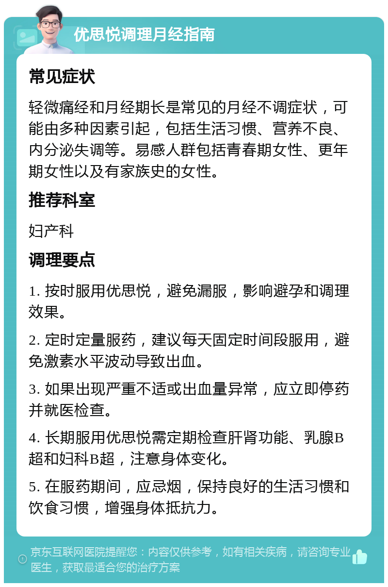 优思悦调理月经指南 常见症状 轻微痛经和月经期长是常见的月经不调症状，可能由多种因素引起，包括生活习惯、营养不良、内分泌失调等。易感人群包括青春期女性、更年期女性以及有家族史的女性。 推荐科室 妇产科 调理要点 1. 按时服用优思悦，避免漏服，影响避孕和调理效果。 2. 定时定量服药，建议每天固定时间段服用，避免激素水平波动导致出血。 3. 如果出现严重不适或出血量异常，应立即停药并就医检查。 4. 长期服用优思悦需定期检查肝肾功能、乳腺B超和妇科B超，注意身体变化。 5. 在服药期间，应忌烟，保持良好的生活习惯和饮食习惯，增强身体抵抗力。