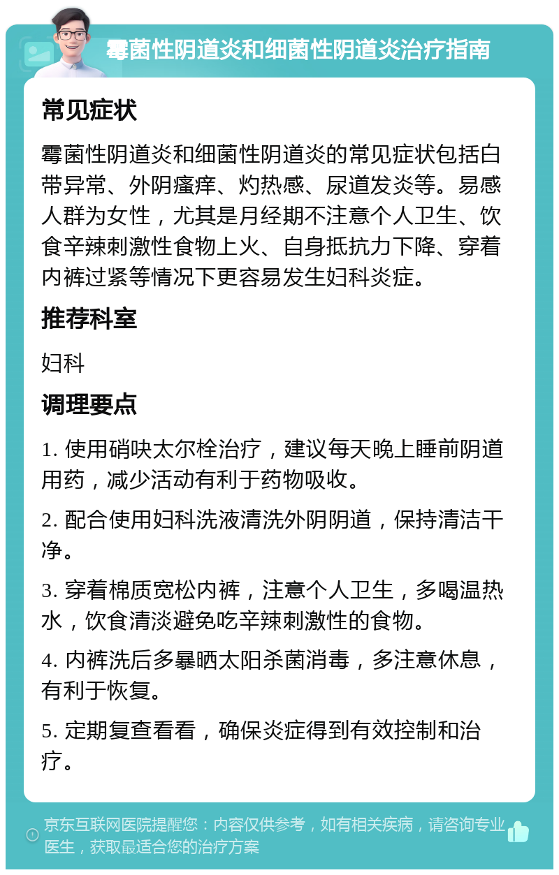 霉菌性阴道炎和细菌性阴道炎治疗指南 常见症状 霉菌性阴道炎和细菌性阴道炎的常见症状包括白带异常、外阴瘙痒、灼热感、尿道发炎等。易感人群为女性，尤其是月经期不注意个人卫生、饮食辛辣刺激性食物上火、自身抵抗力下降、穿着内裤过紧等情况下更容易发生妇科炎症。 推荐科室 妇科 调理要点 1. 使用硝吷太尔栓治疗，建议每天晚上睡前阴道用药，减少活动有利于药物吸收。 2. 配合使用妇科洗液清洗外阴阴道，保持清洁干净。 3. 穿着棉质宽松内裤，注意个人卫生，多喝温热水，饮食清淡避免吃辛辣刺激性的食物。 4. 内裤洗后多暴晒太阳杀菌消毒，多注意休息，有利于恢复。 5. 定期复查看看，确保炎症得到有效控制和治疗。