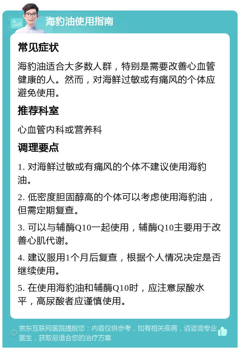 海豹油使用指南 常见症状 海豹油适合大多数人群，特别是需要改善心血管健康的人。然而，对海鲜过敏或有痛风的个体应避免使用。 推荐科室 心血管内科或营养科 调理要点 1. 对海鲜过敏或有痛风的个体不建议使用海豹油。 2. 低密度胆固醇高的个体可以考虑使用海豹油，但需定期复查。 3. 可以与辅酶Q10一起使用，辅酶Q10主要用于改善心肌代谢。 4. 建议服用1个月后复查，根据个人情况决定是否继续使用。 5. 在使用海豹油和辅酶Q10时，应注意尿酸水平，高尿酸者应谨慎使用。