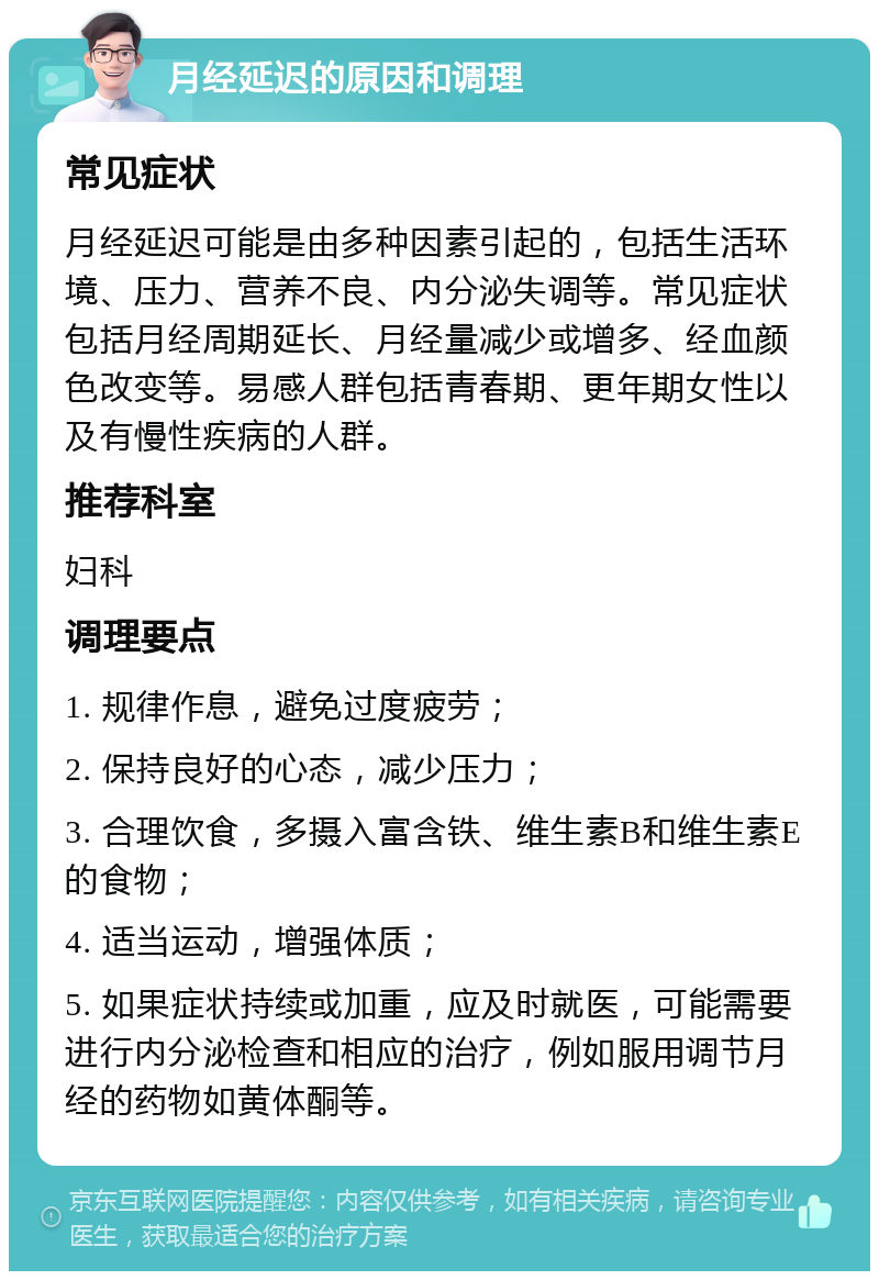 月经延迟的原因和调理 常见症状 月经延迟可能是由多种因素引起的，包括生活环境、压力、营养不良、内分泌失调等。常见症状包括月经周期延长、月经量减少或增多、经血颜色改变等。易感人群包括青春期、更年期女性以及有慢性疾病的人群。 推荐科室 妇科 调理要点 1. 规律作息，避免过度疲劳； 2. 保持良好的心态，减少压力； 3. 合理饮食，多摄入富含铁、维生素B和维生素E的食物； 4. 适当运动，增强体质； 5. 如果症状持续或加重，应及时就医，可能需要进行内分泌检查和相应的治疗，例如服用调节月经的药物如黄体酮等。