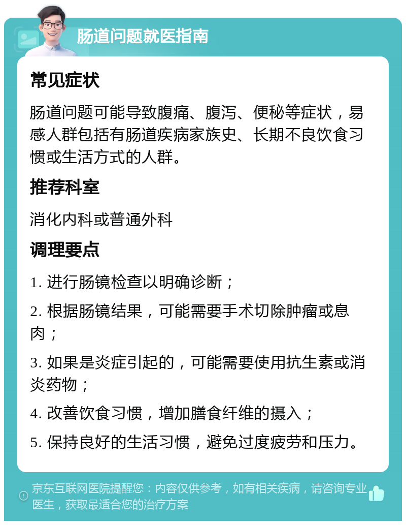 肠道问题就医指南 常见症状 肠道问题可能导致腹痛、腹泻、便秘等症状，易感人群包括有肠道疾病家族史、长期不良饮食习惯或生活方式的人群。 推荐科室 消化内科或普通外科 调理要点 1. 进行肠镜检查以明确诊断； 2. 根据肠镜结果，可能需要手术切除肿瘤或息肉； 3. 如果是炎症引起的，可能需要使用抗生素或消炎药物； 4. 改善饮食习惯，增加膳食纤维的摄入； 5. 保持良好的生活习惯，避免过度疲劳和压力。