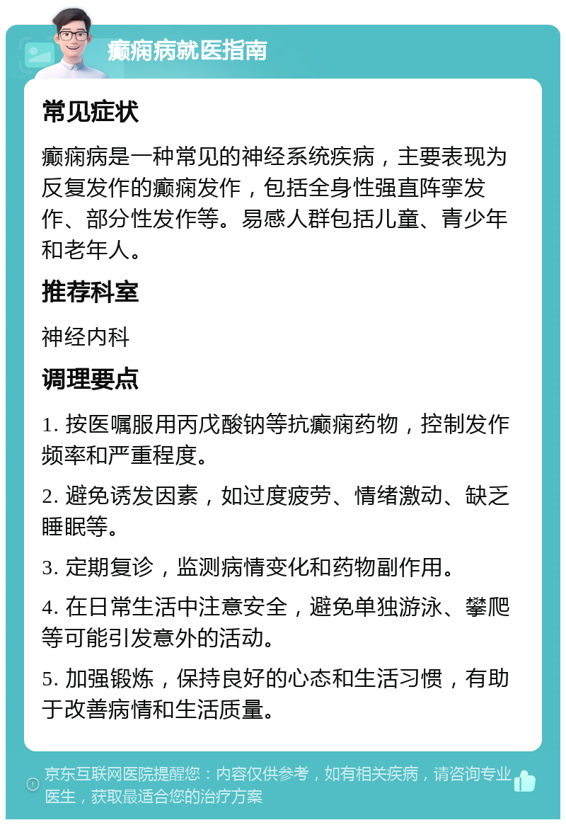 癫痫病就医指南 常见症状 癫痫病是一种常见的神经系统疾病，主要表现为反复发作的癫痫发作，包括全身性强直阵挛发作、部分性发作等。易感人群包括儿童、青少年和老年人。 推荐科室 神经内科 调理要点 1. 按医嘱服用丙戊酸钠等抗癫痫药物，控制发作频率和严重程度。 2. 避免诱发因素，如过度疲劳、情绪激动、缺乏睡眠等。 3. 定期复诊，监测病情变化和药物副作用。 4. 在日常生活中注意安全，避免单独游泳、攀爬等可能引发意外的活动。 5. 加强锻炼，保持良好的心态和生活习惯，有助于改善病情和生活质量。