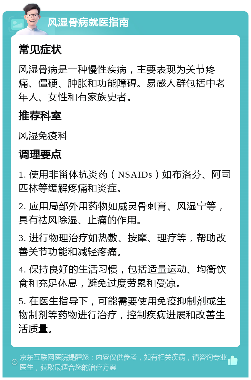 风湿骨病就医指南 常见症状 风湿骨病是一种慢性疾病，主要表现为关节疼痛、僵硬、肿胀和功能障碍。易感人群包括中老年人、女性和有家族史者。 推荐科室 风湿免疫科 调理要点 1. 使用非甾体抗炎药（NSAIDs）如布洛芬、阿司匹林等缓解疼痛和炎症。 2. 应用局部外用药物如威灵骨刺膏、风湿宁等，具有祛风除湿、止痛的作用。 3. 进行物理治疗如热敷、按摩、理疗等，帮助改善关节功能和减轻疼痛。 4. 保持良好的生活习惯，包括适量运动、均衡饮食和充足休息，避免过度劳累和受凉。 5. 在医生指导下，可能需要使用免疫抑制剂或生物制剂等药物进行治疗，控制疾病进展和改善生活质量。