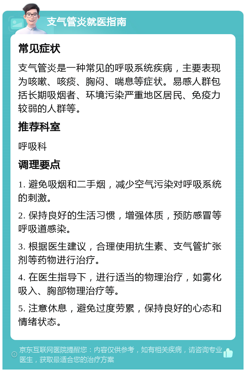 支气管炎就医指南 常见症状 支气管炎是一种常见的呼吸系统疾病，主要表现为咳嗽、咳痰、胸闷、喘息等症状。易感人群包括长期吸烟者、环境污染严重地区居民、免疫力较弱的人群等。 推荐科室 呼吸科 调理要点 1. 避免吸烟和二手烟，减少空气污染对呼吸系统的刺激。 2. 保持良好的生活习惯，增强体质，预防感冒等呼吸道感染。 3. 根据医生建议，合理使用抗生素、支气管扩张剂等药物进行治疗。 4. 在医生指导下，进行适当的物理治疗，如雾化吸入、胸部物理治疗等。 5. 注意休息，避免过度劳累，保持良好的心态和情绪状态。