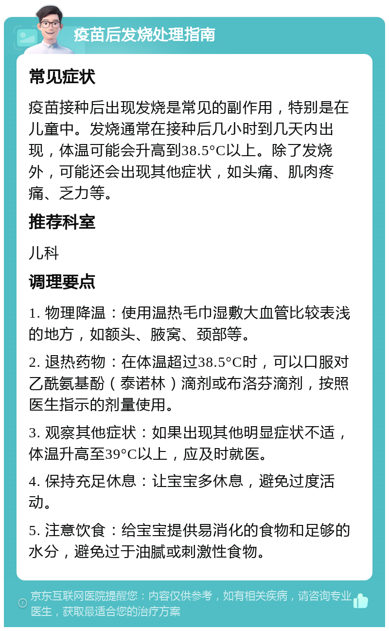 疫苗后发烧处理指南 常见症状 疫苗接种后出现发烧是常见的副作用，特别是在儿童中。发烧通常在接种后几小时到几天内出现，体温可能会升高到38.5°C以上。除了发烧外，可能还会出现其他症状，如头痛、肌肉疼痛、乏力等。 推荐科室 儿科 调理要点 1. 物理降温：使用温热毛巾湿敷大血管比较表浅的地方，如额头、腋窝、颈部等。 2. 退热药物：在体温超过38.5°C时，可以口服对乙酰氨基酚（泰诺林）滴剂或布洛芬滴剂，按照医生指示的剂量使用。 3. 观察其他症状：如果出现其他明显症状不适，体温升高至39°C以上，应及时就医。 4. 保持充足休息：让宝宝多休息，避免过度活动。 5. 注意饮食：给宝宝提供易消化的食物和足够的水分，避免过于油腻或刺激性食物。