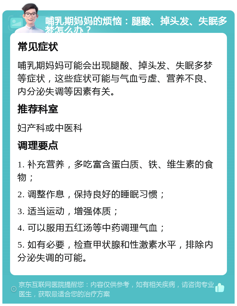 哺乳期妈妈的烦恼：腿酸、掉头发、失眠多梦怎么办？ 常见症状 哺乳期妈妈可能会出现腿酸、掉头发、失眠多梦等症状，这些症状可能与气血亏虚、营养不良、内分泌失调等因素有关。 推荐科室 妇产科或中医科 调理要点 1. 补充营养，多吃富含蛋白质、铁、维生素的食物； 2. 调整作息，保持良好的睡眠习惯； 3. 适当运动，增强体质； 4. 可以服用五红汤等中药调理气血； 5. 如有必要，检查甲状腺和性激素水平，排除内分泌失调的可能。