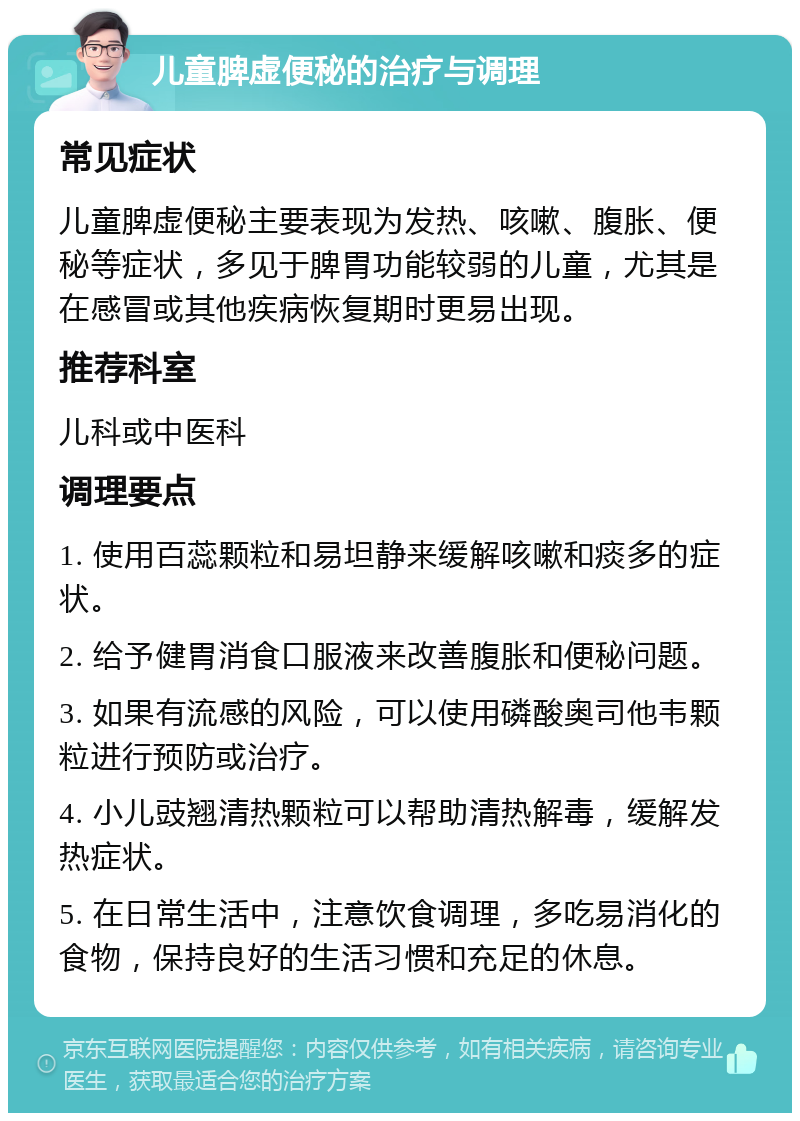 儿童脾虚便秘的治疗与调理 常见症状 儿童脾虚便秘主要表现为发热、咳嗽、腹胀、便秘等症状，多见于脾胃功能较弱的儿童，尤其是在感冒或其他疾病恢复期时更易出现。 推荐科室 儿科或中医科 调理要点 1. 使用百蕊颗粒和易坦静来缓解咳嗽和痰多的症状。 2. 给予健胃消食口服液来改善腹胀和便秘问题。 3. 如果有流感的风险，可以使用磷酸奥司他韦颗粒进行预防或治疗。 4. 小儿豉翘清热颗粒可以帮助清热解毒，缓解发热症状。 5. 在日常生活中，注意饮食调理，多吃易消化的食物，保持良好的生活习惯和充足的休息。