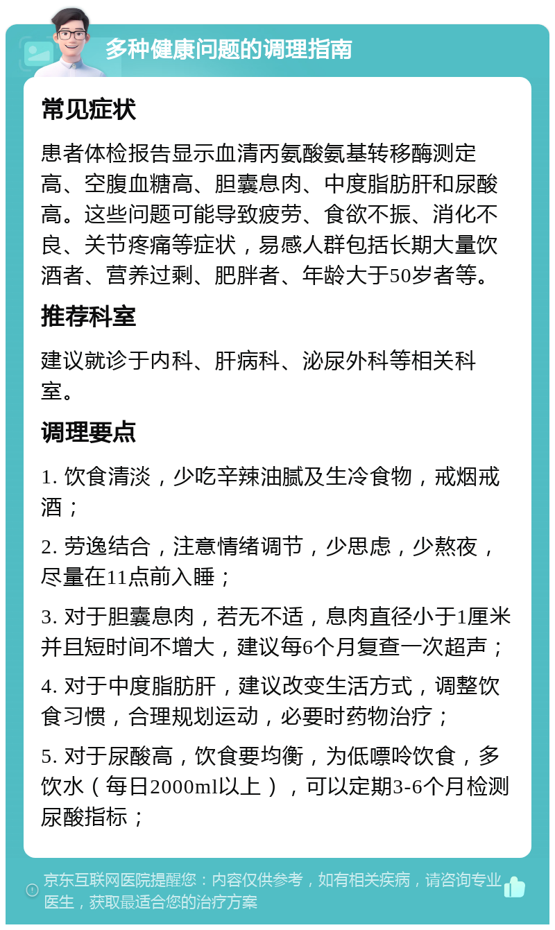 多种健康问题的调理指南 常见症状 患者体检报告显示血清丙氨酸氨基转移酶测定高、空腹血糖高、胆囊息肉、中度脂肪肝和尿酸高。这些问题可能导致疲劳、食欲不振、消化不良、关节疼痛等症状，易感人群包括长期大量饮酒者、营养过剩、肥胖者、年龄大于50岁者等。 推荐科室 建议就诊于内科、肝病科、泌尿外科等相关科室。 调理要点 1. 饮食清淡，少吃辛辣油腻及生冷食物，戒烟戒酒； 2. 劳逸结合，注意情绪调节，少思虑，少熬夜，尽量在11点前入睡； 3. 对于胆囊息肉，若无不适，息肉直径小于1厘米并且短时间不增大，建议每6个月复查一次超声； 4. 对于中度脂肪肝，建议改变生活方式，调整饮食习惯，合理规划运动，必要时药物治疗； 5. 对于尿酸高，饮食要均衡，为低嘌呤饮食，多饮水（每日2000ml以上），可以定期3-6个月检测尿酸指标；