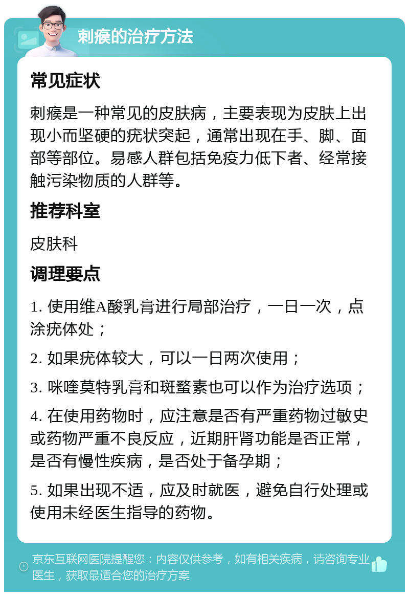 刺瘊的治疗方法 常见症状 刺瘊是一种常见的皮肤病，主要表现为皮肤上出现小而坚硬的疣状突起，通常出现在手、脚、面部等部位。易感人群包括免疫力低下者、经常接触污染物质的人群等。 推荐科室 皮肤科 调理要点 1. 使用维A酸乳膏进行局部治疗，一日一次，点涂疣体处； 2. 如果疣体较大，可以一日两次使用； 3. 咪喹莫特乳膏和斑蝥素也可以作为治疗选项； 4. 在使用药物时，应注意是否有严重药物过敏史或药物严重不良反应，近期肝肾功能是否正常，是否有慢性疾病，是否处于备孕期； 5. 如果出现不适，应及时就医，避免自行处理或使用未经医生指导的药物。