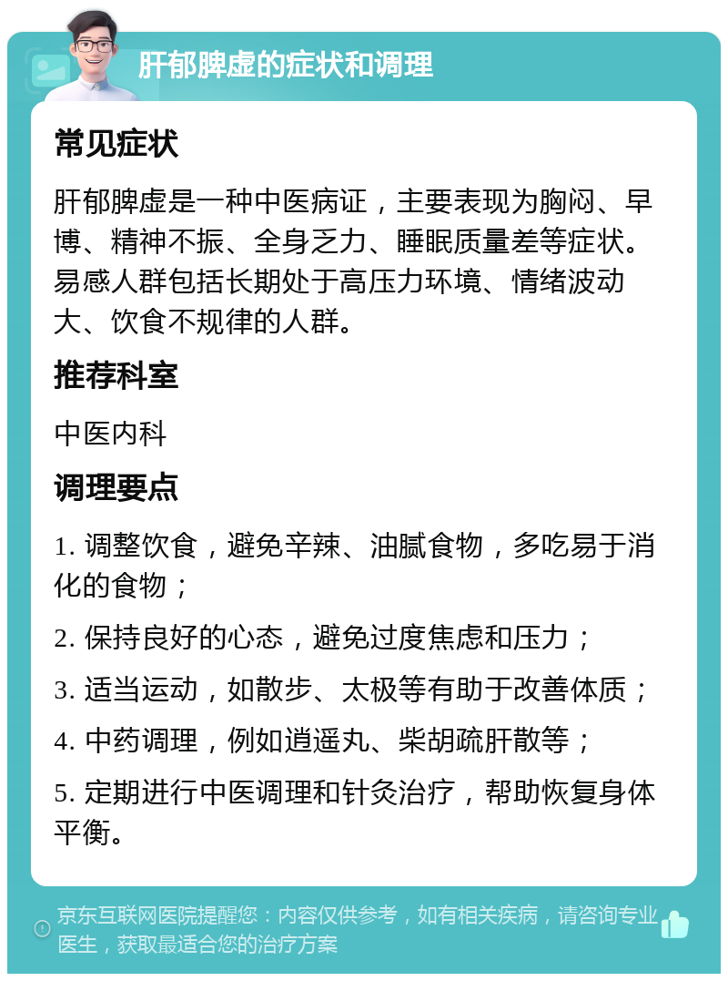 肝郁脾虚的症状和调理 常见症状 肝郁脾虚是一种中医病证，主要表现为胸闷、早博、精神不振、全身乏力、睡眠质量差等症状。易感人群包括长期处于高压力环境、情绪波动大、饮食不规律的人群。 推荐科室 中医内科 调理要点 1. 调整饮食，避免辛辣、油腻食物，多吃易于消化的食物； 2. 保持良好的心态，避免过度焦虑和压力； 3. 适当运动，如散步、太极等有助于改善体质； 4. 中药调理，例如逍遥丸、柴胡疏肝散等； 5. 定期进行中医调理和针灸治疗，帮助恢复身体平衡。