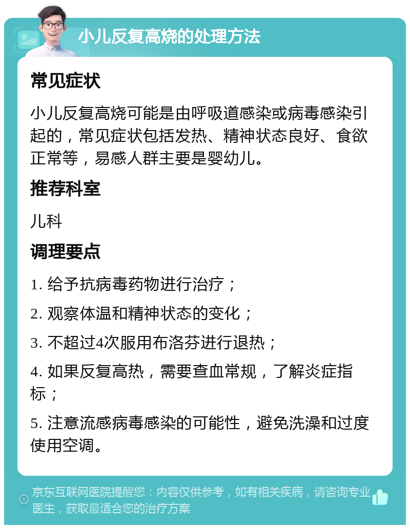 小儿反复高烧的处理方法 常见症状 小儿反复高烧可能是由呼吸道感染或病毒感染引起的，常见症状包括发热、精神状态良好、食欲正常等，易感人群主要是婴幼儿。 推荐科室 儿科 调理要点 1. 给予抗病毒药物进行治疗； 2. 观察体温和精神状态的变化； 3. 不超过4次服用布洛芬进行退热； 4. 如果反复高热，需要查血常规，了解炎症指标； 5. 注意流感病毒感染的可能性，避免洗澡和过度使用空调。