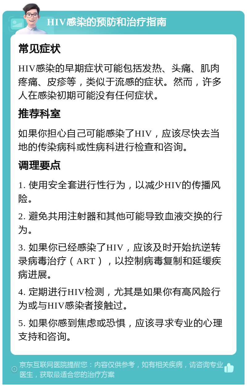 HIV感染的预防和治疗指南 常见症状 HIV感染的早期症状可能包括发热、头痛、肌肉疼痛、皮疹等，类似于流感的症状。然而，许多人在感染初期可能没有任何症状。 推荐科室 如果你担心自己可能感染了HIV，应该尽快去当地的传染病科或性病科进行检查和咨询。 调理要点 1. 使用安全套进行性行为，以减少HIV的传播风险。 2. 避免共用注射器和其他可能导致血液交换的行为。 3. 如果你已经感染了HIV，应该及时开始抗逆转录病毒治疗（ART），以控制病毒复制和延缓疾病进展。 4. 定期进行HIV检测，尤其是如果你有高风险行为或与HIV感染者接触过。 5. 如果你感到焦虑或恐惧，应该寻求专业的心理支持和咨询。