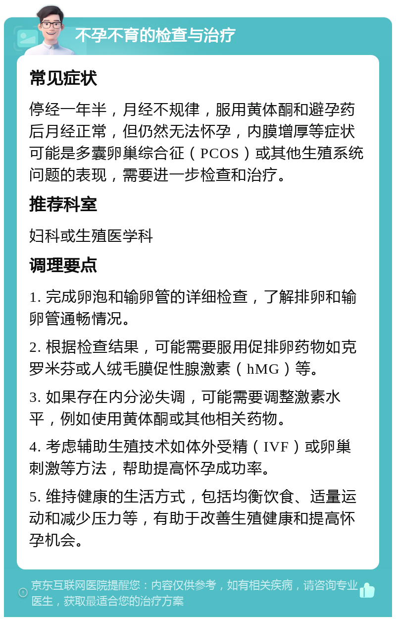 不孕不育的检查与治疗 常见症状 停经一年半，月经不规律，服用黄体酮和避孕药后月经正常，但仍然无法怀孕，内膜增厚等症状可能是多囊卵巢综合征（PCOS）或其他生殖系统问题的表现，需要进一步检查和治疗。 推荐科室 妇科或生殖医学科 调理要点 1. 完成卵泡和输卵管的详细检查，了解排卵和输卵管通畅情况。 2. 根据检查结果，可能需要服用促排卵药物如克罗米芬或人绒毛膜促性腺激素（hMG）等。 3. 如果存在内分泌失调，可能需要调整激素水平，例如使用黄体酮或其他相关药物。 4. 考虑辅助生殖技术如体外受精（IVF）或卵巢刺激等方法，帮助提高怀孕成功率。 5. 维持健康的生活方式，包括均衡饮食、适量运动和减少压力等，有助于改善生殖健康和提高怀孕机会。