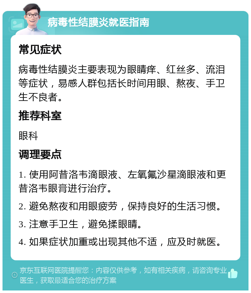 病毒性结膜炎就医指南 常见症状 病毒性结膜炎主要表现为眼睛痒、红丝多、流泪等症状，易感人群包括长时间用眼、熬夜、手卫生不良者。 推荐科室 眼科 调理要点 1. 使用阿昔洛韦滴眼液、左氧氟沙星滴眼液和更昔洛韦眼膏进行治疗。 2. 避免熬夜和用眼疲劳，保持良好的生活习惯。 3. 注意手卫生，避免揉眼睛。 4. 如果症状加重或出现其他不适，应及时就医。