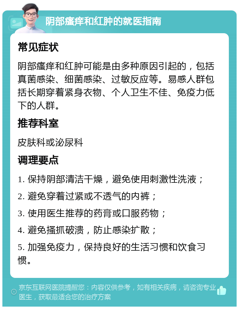 阴部瘙痒和红肿的就医指南 常见症状 阴部瘙痒和红肿可能是由多种原因引起的，包括真菌感染、细菌感染、过敏反应等。易感人群包括长期穿着紧身衣物、个人卫生不佳、免疫力低下的人群。 推荐科室 皮肤科或泌尿科 调理要点 1. 保持阴部清洁干燥，避免使用刺激性洗液； 2. 避免穿着过紧或不透气的内裤； 3. 使用医生推荐的药膏或口服药物； 4. 避免搔抓破溃，防止感染扩散； 5. 加强免疫力，保持良好的生活习惯和饮食习惯。