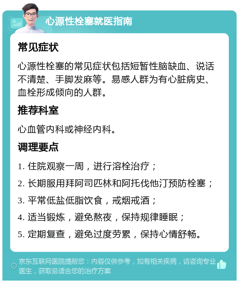 心源性栓塞就医指南 常见症状 心源性栓塞的常见症状包括短暂性脑缺血、说话不清楚、手脚发麻等。易感人群为有心脏病史、血栓形成倾向的人群。 推荐科室 心血管内科或神经内科。 调理要点 1. 住院观察一周，进行溶栓治疗； 2. 长期服用拜阿司匹林和阿托伐他汀预防栓塞； 3. 平常低盐低脂饮食，戒烟戒酒； 4. 适当锻炼，避免熬夜，保持规律睡眠； 5. 定期复查，避免过度劳累，保持心情舒畅。