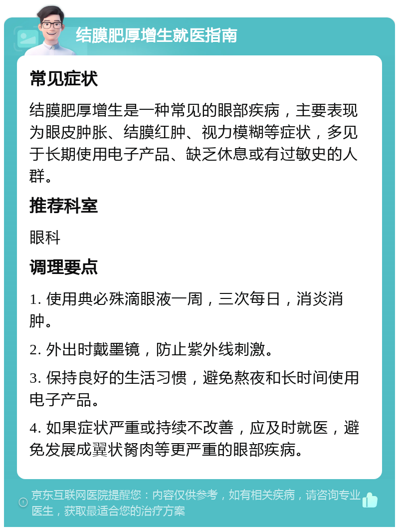 结膜肥厚增生就医指南 常见症状 结膜肥厚增生是一种常见的眼部疾病，主要表现为眼皮肿胀、结膜红肿、视力模糊等症状，多见于长期使用电子产品、缺乏休息或有过敏史的人群。 推荐科室 眼科 调理要点 1. 使用典必殊滴眼液一周，三次每日，消炎消肿。 2. 外出时戴墨镜，防止紫外线刺激。 3. 保持良好的生活习惯，避免熬夜和长时间使用电子产品。 4. 如果症状严重或持续不改善，应及时就医，避免发展成翼状胬肉等更严重的眼部疾病。