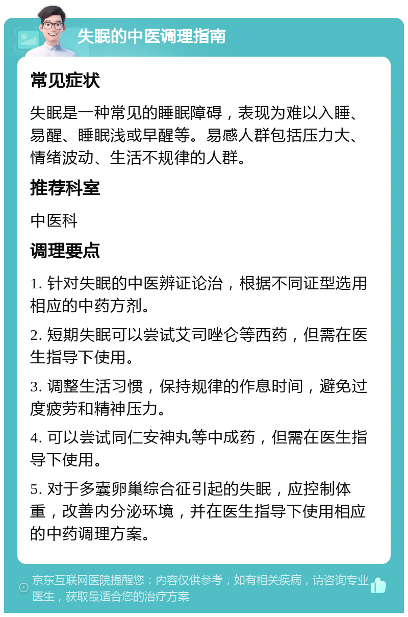 失眠的中医调理指南 常见症状 失眠是一种常见的睡眠障碍，表现为难以入睡、易醒、睡眠浅或早醒等。易感人群包括压力大、情绪波动、生活不规律的人群。 推荐科室 中医科 调理要点 1. 针对失眠的中医辨证论治，根据不同证型选用相应的中药方剂。 2. 短期失眠可以尝试艾司唑仑等西药，但需在医生指导下使用。 3. 调整生活习惯，保持规律的作息时间，避免过度疲劳和精神压力。 4. 可以尝试同仁安神丸等中成药，但需在医生指导下使用。 5. 对于多囊卵巢综合征引起的失眠，应控制体重，改善内分泌环境，并在医生指导下使用相应的中药调理方案。