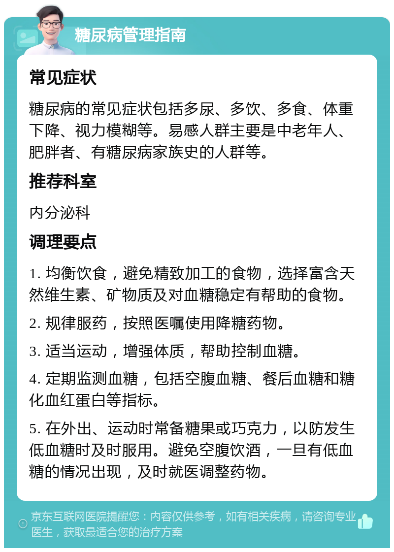 糖尿病管理指南 常见症状 糖尿病的常见症状包括多尿、多饮、多食、体重下降、视力模糊等。易感人群主要是中老年人、肥胖者、有糖尿病家族史的人群等。 推荐科室 内分泌科 调理要点 1. 均衡饮食，避免精致加工的食物，选择富含天然维生素、矿物质及对血糖稳定有帮助的食物。 2. 规律服药，按照医嘱使用降糖药物。 3. 适当运动，增强体质，帮助控制血糖。 4. 定期监测血糖，包括空腹血糖、餐后血糖和糖化血红蛋白等指标。 5. 在外出、运动时常备糖果或巧克力，以防发生低血糖时及时服用。避免空腹饮酒，一旦有低血糖的情况出现，及时就医调整药物。