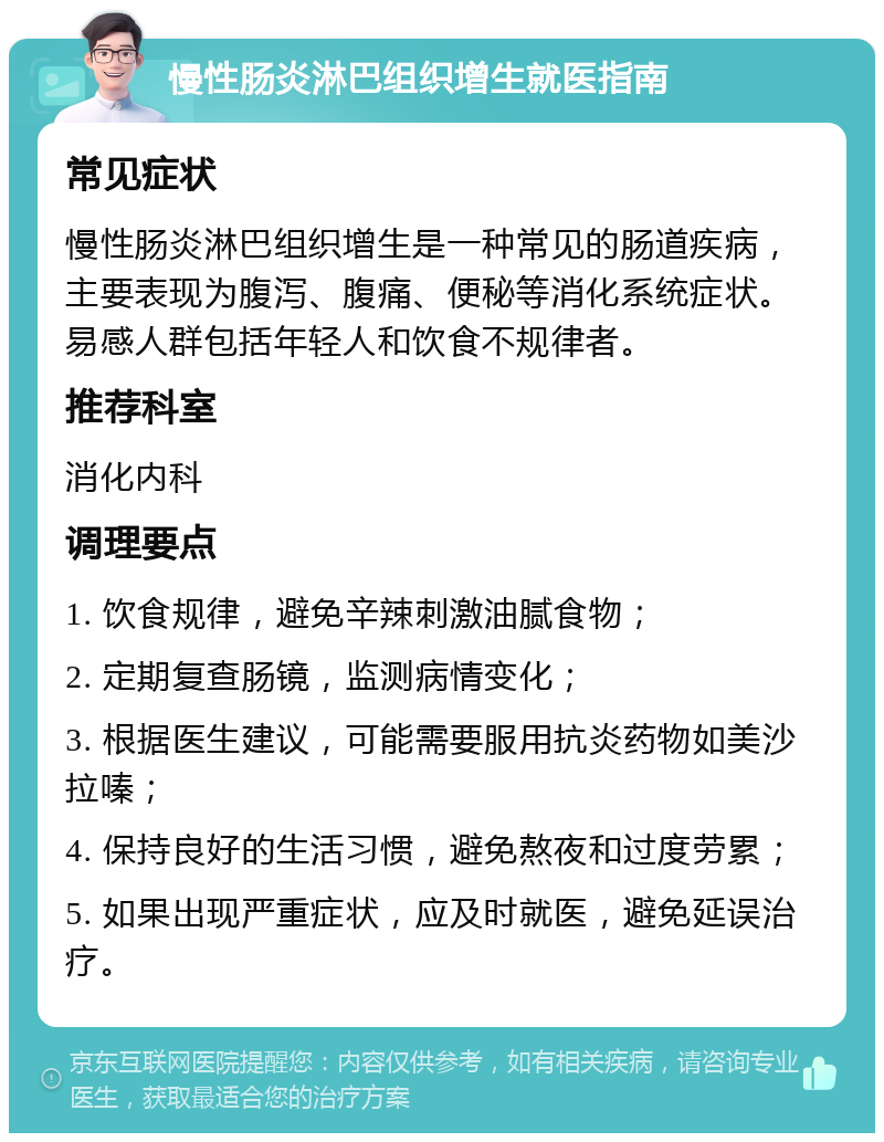 慢性肠炎淋巴组织增生就医指南 常见症状 慢性肠炎淋巴组织增生是一种常见的肠道疾病，主要表现为腹泻、腹痛、便秘等消化系统症状。易感人群包括年轻人和饮食不规律者。 推荐科室 消化内科 调理要点 1. 饮食规律，避免辛辣刺激油腻食物； 2. 定期复查肠镜，监测病情变化； 3. 根据医生建议，可能需要服用抗炎药物如美沙拉嗪； 4. 保持良好的生活习惯，避免熬夜和过度劳累； 5. 如果出现严重症状，应及时就医，避免延误治疗。