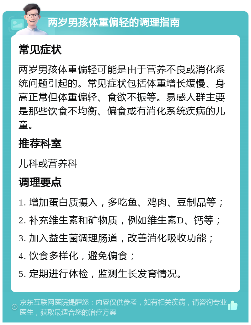 两岁男孩体重偏轻的调理指南 常见症状 两岁男孩体重偏轻可能是由于营养不良或消化系统问题引起的。常见症状包括体重增长缓慢、身高正常但体重偏轻、食欲不振等。易感人群主要是那些饮食不均衡、偏食或有消化系统疾病的儿童。 推荐科室 儿科或营养科 调理要点 1. 增加蛋白质摄入，多吃鱼、鸡肉、豆制品等； 2. 补充维生素和矿物质，例如维生素D、钙等； 3. 加入益生菌调理肠道，改善消化吸收功能； 4. 饮食多样化，避免偏食； 5. 定期进行体检，监测生长发育情况。