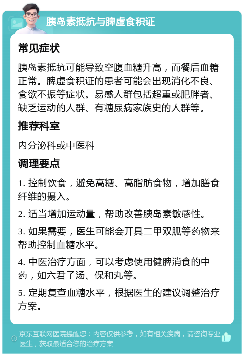 胰岛素抵抗与脾虚食积证 常见症状 胰岛素抵抗可能导致空腹血糖升高，而餐后血糖正常。脾虚食积证的患者可能会出现消化不良、食欲不振等症状。易感人群包括超重或肥胖者、缺乏运动的人群、有糖尿病家族史的人群等。 推荐科室 内分泌科或中医科 调理要点 1. 控制饮食，避免高糖、高脂肪食物，增加膳食纤维的摄入。 2. 适当增加运动量，帮助改善胰岛素敏感性。 3. 如果需要，医生可能会开具二甲双胍等药物来帮助控制血糖水平。 4. 中医治疗方面，可以考虑使用健脾消食的中药，如六君子汤、保和丸等。 5. 定期复查血糖水平，根据医生的建议调整治疗方案。