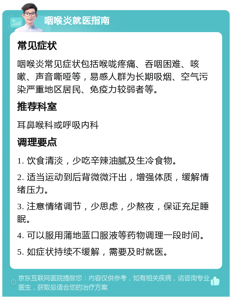 咽喉炎就医指南 常见症状 咽喉炎常见症状包括喉咙疼痛、吞咽困难、咳嗽、声音嘶哑等，易感人群为长期吸烟、空气污染严重地区居民、免疫力较弱者等。 推荐科室 耳鼻喉科或呼吸内科 调理要点 1. 饮食清淡，少吃辛辣油腻及生冷食物。 2. 适当运动到后背微微汗出，增强体质，缓解情绪压力。 3. 注意情绪调节，少思虑，少熬夜，保证充足睡眠。 4. 可以服用蒲地蓝口服液等药物调理一段时间。 5. 如症状持续不缓解，需要及时就医。