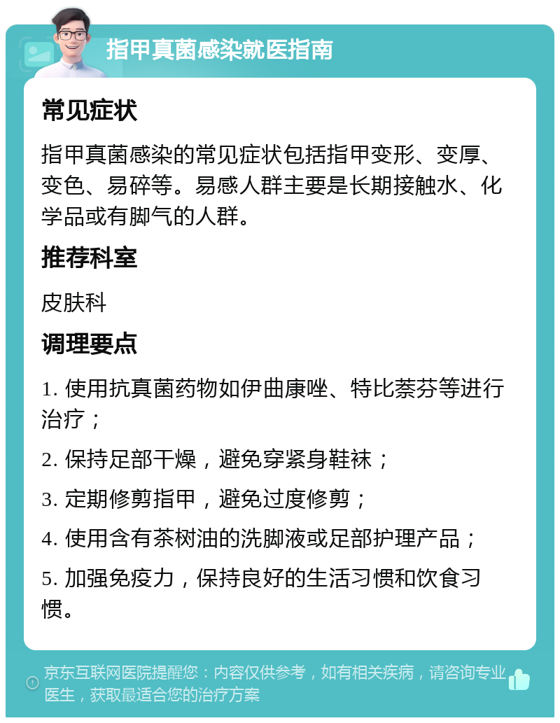 指甲真菌感染就医指南 常见症状 指甲真菌感染的常见症状包括指甲变形、变厚、变色、易碎等。易感人群主要是长期接触水、化学品或有脚气的人群。 推荐科室 皮肤科 调理要点 1. 使用抗真菌药物如伊曲康唑、特比萘芬等进行治疗； 2. 保持足部干燥，避免穿紧身鞋袜； 3. 定期修剪指甲，避免过度修剪； 4. 使用含有茶树油的洗脚液或足部护理产品； 5. 加强免疫力，保持良好的生活习惯和饮食习惯。