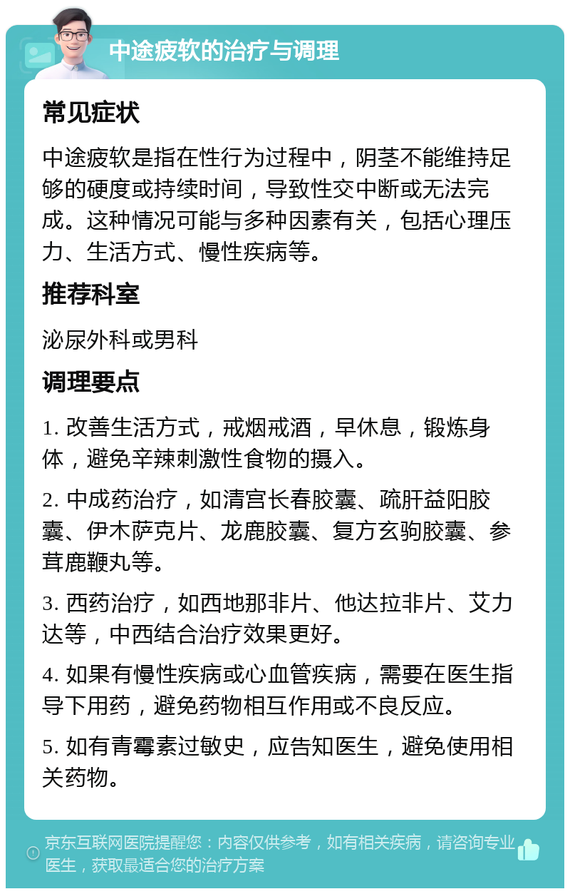 中途疲软的治疗与调理 常见症状 中途疲软是指在性行为过程中，阴茎不能维持足够的硬度或持续时间，导致性交中断或无法完成。这种情况可能与多种因素有关，包括心理压力、生活方式、慢性疾病等。 推荐科室 泌尿外科或男科 调理要点 1. 改善生活方式，戒烟戒酒，早休息，锻炼身体，避免辛辣刺激性食物的摄入。 2. 中成药治疗，如清宫长春胶囊、疏肝益阳胶囊、伊木萨克片、龙鹿胶囊、复方玄驹胶囊、参茸鹿鞭丸等。 3. 西药治疗，如西地那非片、他达拉非片、艾力达等，中西结合治疗效果更好。 4. 如果有慢性疾病或心血管疾病，需要在医生指导下用药，避免药物相互作用或不良反应。 5. 如有青霉素过敏史，应告知医生，避免使用相关药物。