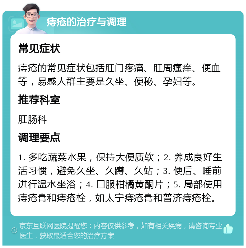 痔疮的治疗与调理 常见症状 痔疮的常见症状包括肛门疼痛、肛周瘙痒、便血等，易感人群主要是久坐、便秘、孕妇等。 推荐科室 肛肠科 调理要点 1. 多吃蔬菜水果，保持大便质软；2. 养成良好生活习惯，避免久坐、久蹲、久站；3. 便后、睡前进行温水坐浴；4. 口服柑橘黄酮片；5. 局部使用痔疮膏和痔疮栓，如太宁痔疮膏和普济痔疮栓。