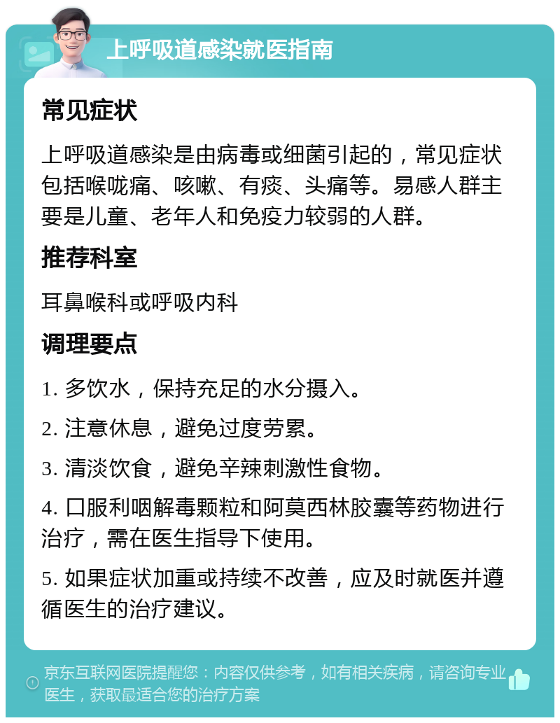 上呼吸道感染就医指南 常见症状 上呼吸道感染是由病毒或细菌引起的，常见症状包括喉咙痛、咳嗽、有痰、头痛等。易感人群主要是儿童、老年人和免疫力较弱的人群。 推荐科室 耳鼻喉科或呼吸内科 调理要点 1. 多饮水，保持充足的水分摄入。 2. 注意休息，避免过度劳累。 3. 清淡饮食，避免辛辣刺激性食物。 4. 口服利咽解毒颗粒和阿莫西林胶囊等药物进行治疗，需在医生指导下使用。 5. 如果症状加重或持续不改善，应及时就医并遵循医生的治疗建议。