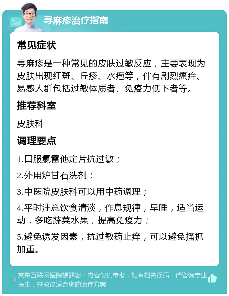 寻麻疹治疗指南 常见症状 寻麻疹是一种常见的皮肤过敏反应，主要表现为皮肤出现红斑、丘疹、水疱等，伴有剧烈瘙痒。易感人群包括过敏体质者、免疫力低下者等。 推荐科室 皮肤科 调理要点 1.口服氯雷他定片抗过敏； 2.外用炉甘石洗剂； 3.中医院皮肤科可以用中药调理； 4.平时注意饮食清淡，作息规律，早睡，适当运动，多吃蔬菜水果，提高免疫力； 5.避免诱发因素，抗过敏药止痒，可以避免搔抓加重。