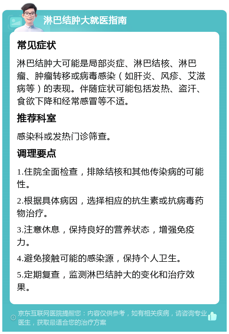 淋巴结肿大就医指南 常见症状 淋巴结肿大可能是局部炎症、淋巴结核、淋巴瘤、肿瘤转移或病毒感染（如肝炎、风疹、艾滋病等）的表现。伴随症状可能包括发热、盗汗、食欲下降和经常感冒等不适。 推荐科室 感染科或发热门诊筛查。 调理要点 1.住院全面检查，排除结核和其他传染病的可能性。 2.根据具体病因，选择相应的抗生素或抗病毒药物治疗。 3.注意休息，保持良好的营养状态，增强免疫力。 4.避免接触可能的感染源，保持个人卫生。 5.定期复查，监测淋巴结肿大的变化和治疗效果。