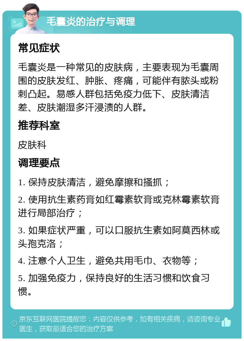 毛囊炎的治疗与调理 常见症状 毛囊炎是一种常见的皮肤病，主要表现为毛囊周围的皮肤发红、肿胀、疼痛，可能伴有脓头或粉刺凸起。易感人群包括免疫力低下、皮肤清洁差、皮肤潮湿多汗浸渍的人群。 推荐科室 皮肤科 调理要点 1. 保持皮肤清洁，避免摩擦和搔抓； 2. 使用抗生素药膏如红霉素软膏或克林霉素软膏进行局部治疗； 3. 如果症状严重，可以口服抗生素如阿莫西林或头孢克洛； 4. 注意个人卫生，避免共用毛巾、衣物等； 5. 加强免疫力，保持良好的生活习惯和饮食习惯。