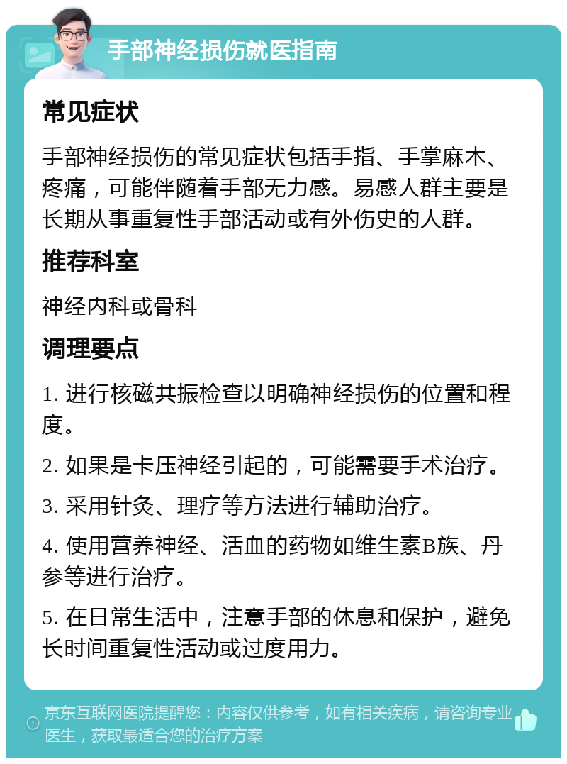 手部神经损伤就医指南 常见症状 手部神经损伤的常见症状包括手指、手掌麻木、疼痛，可能伴随着手部无力感。易感人群主要是长期从事重复性手部活动或有外伤史的人群。 推荐科室 神经内科或骨科 调理要点 1. 进行核磁共振检查以明确神经损伤的位置和程度。 2. 如果是卡压神经引起的，可能需要手术治疗。 3. 采用针灸、理疗等方法进行辅助治疗。 4. 使用营养神经、活血的药物如维生素B族、丹参等进行治疗。 5. 在日常生活中，注意手部的休息和保护，避免长时间重复性活动或过度用力。