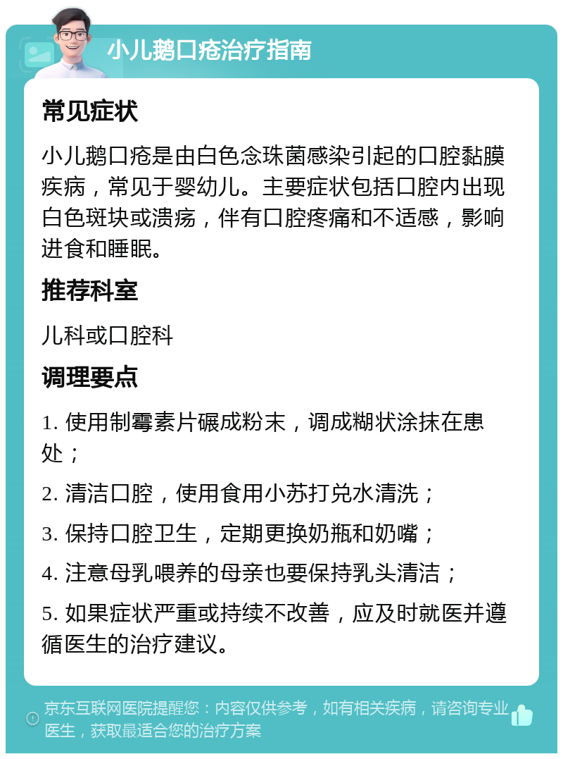 小儿鹅口疮治疗指南 常见症状 小儿鹅口疮是由白色念珠菌感染引起的口腔黏膜疾病，常见于婴幼儿。主要症状包括口腔内出现白色斑块或溃疡，伴有口腔疼痛和不适感，影响进食和睡眠。 推荐科室 儿科或口腔科 调理要点 1. 使用制霉素片碾成粉末，调成糊状涂抹在患处； 2. 清洁口腔，使用食用小苏打兑水清洗； 3. 保持口腔卫生，定期更换奶瓶和奶嘴； 4. 注意母乳喂养的母亲也要保持乳头清洁； 5. 如果症状严重或持续不改善，应及时就医并遵循医生的治疗建议。