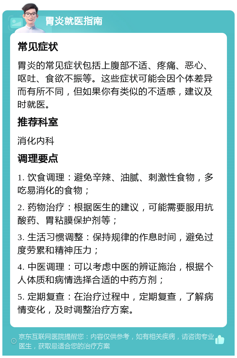 胃炎就医指南 常见症状 胃炎的常见症状包括上腹部不适、疼痛、恶心、呕吐、食欲不振等。这些症状可能会因个体差异而有所不同，但如果你有类似的不适感，建议及时就医。 推荐科室 消化内科 调理要点 1. 饮食调理：避免辛辣、油腻、刺激性食物，多吃易消化的食物； 2. 药物治疗：根据医生的建议，可能需要服用抗酸药、胃粘膜保护剂等； 3. 生活习惯调整：保持规律的作息时间，避免过度劳累和精神压力； 4. 中医调理：可以考虑中医的辨证施治，根据个人体质和病情选择合适的中药方剂； 5. 定期复查：在治疗过程中，定期复查，了解病情变化，及时调整治疗方案。