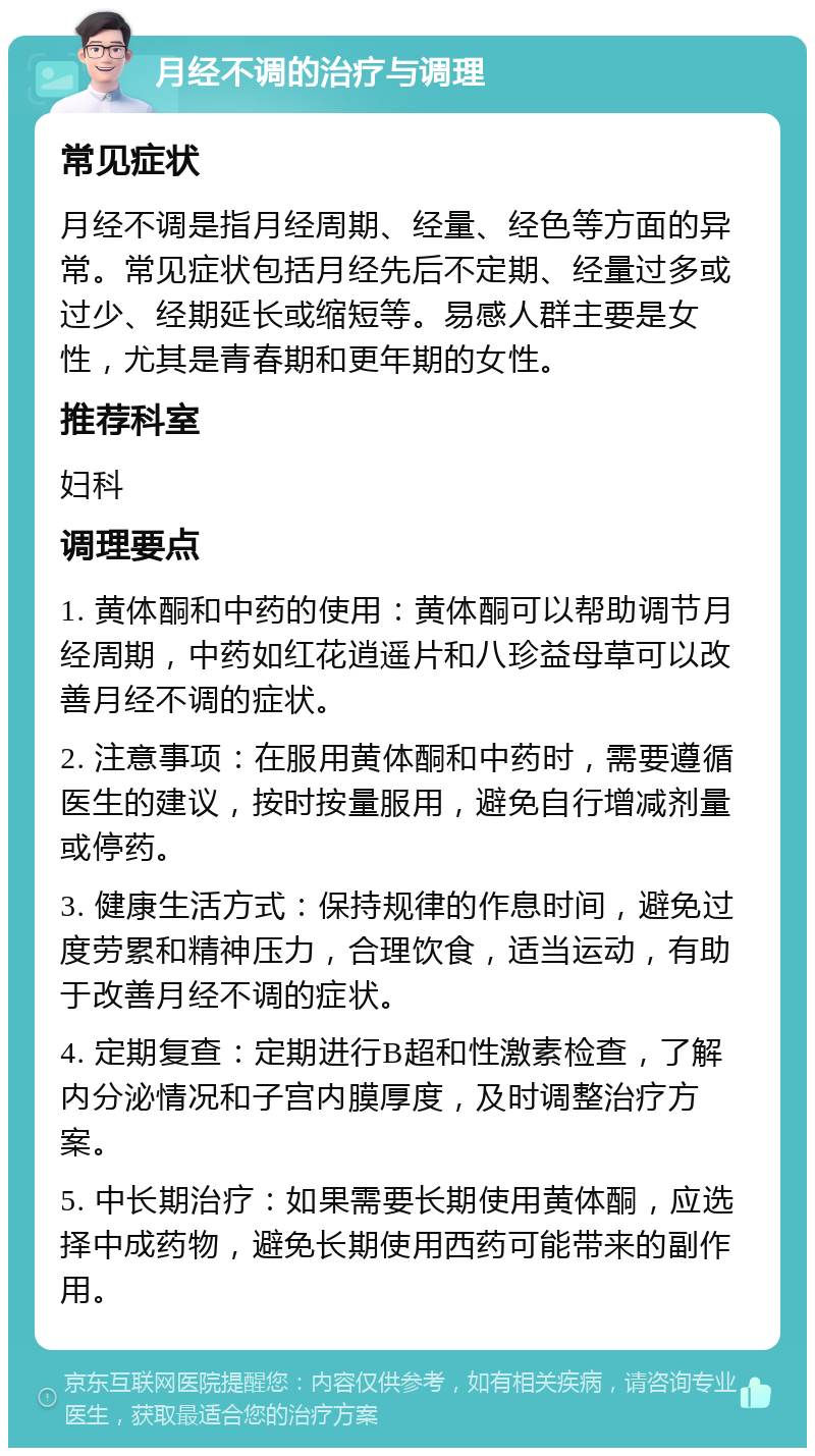 月经不调的治疗与调理 常见症状 月经不调是指月经周期、经量、经色等方面的异常。常见症状包括月经先后不定期、经量过多或过少、经期延长或缩短等。易感人群主要是女性，尤其是青春期和更年期的女性。 推荐科室 妇科 调理要点 1. 黄体酮和中药的使用：黄体酮可以帮助调节月经周期，中药如红花逍遥片和八珍益母草可以改善月经不调的症状。 2. 注意事项：在服用黄体酮和中药时，需要遵循医生的建议，按时按量服用，避免自行增减剂量或停药。 3. 健康生活方式：保持规律的作息时间，避免过度劳累和精神压力，合理饮食，适当运动，有助于改善月经不调的症状。 4. 定期复查：定期进行B超和性激素检查，了解内分泌情况和子宫内膜厚度，及时调整治疗方案。 5. 中长期治疗：如果需要长期使用黄体酮，应选择中成药物，避免长期使用西药可能带来的副作用。