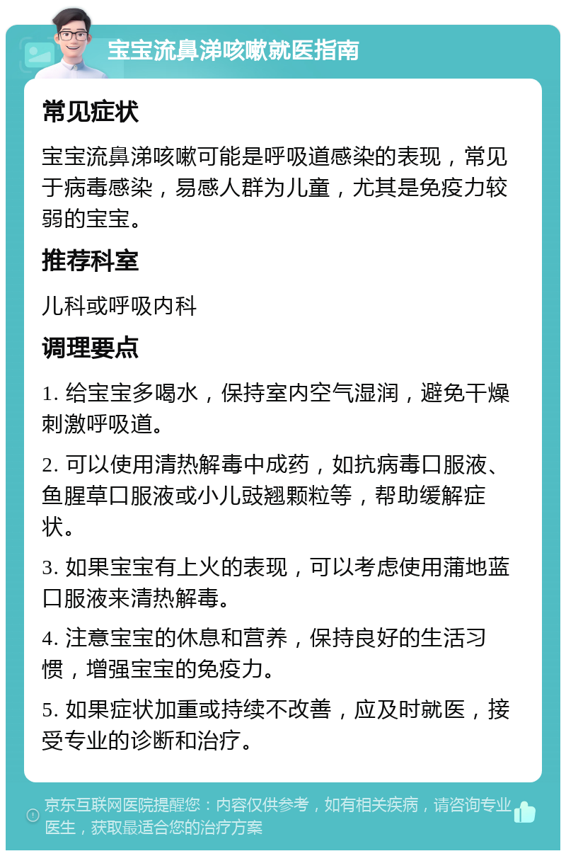 宝宝流鼻涕咳嗽就医指南 常见症状 宝宝流鼻涕咳嗽可能是呼吸道感染的表现，常见于病毒感染，易感人群为儿童，尤其是免疫力较弱的宝宝。 推荐科室 儿科或呼吸内科 调理要点 1. 给宝宝多喝水，保持室内空气湿润，避免干燥刺激呼吸道。 2. 可以使用清热解毒中成药，如抗病毒口服液、鱼腥草口服液或小儿豉翘颗粒等，帮助缓解症状。 3. 如果宝宝有上火的表现，可以考虑使用蒲地蓝口服液来清热解毒。 4. 注意宝宝的休息和营养，保持良好的生活习惯，增强宝宝的免疫力。 5. 如果症状加重或持续不改善，应及时就医，接受专业的诊断和治疗。